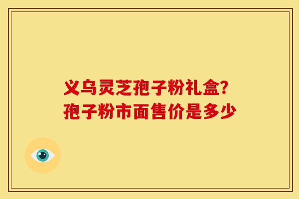 义乌灵芝孢子粉礼盒?孢子粉市面售价是多少
