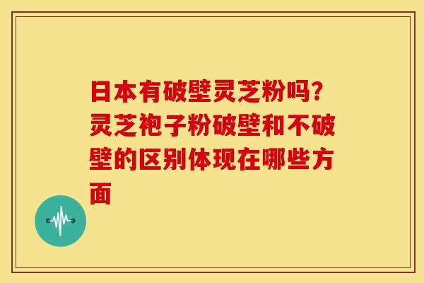 日本有破壁灵芝粉吗?灵芝袍子粉破壁和不破壁的区别体现在哪些方面