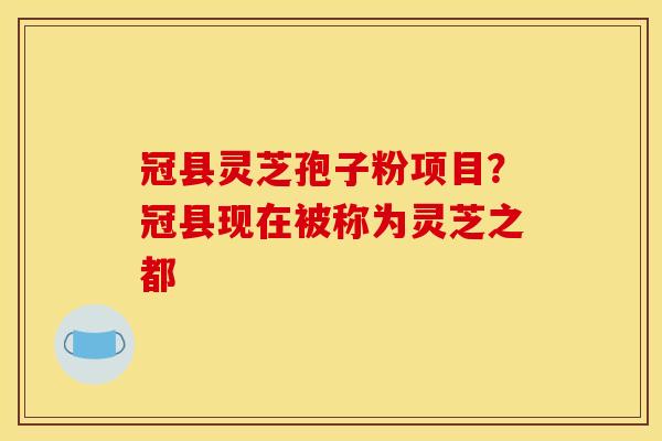冠县灵芝孢子粉项目？冠县现在被称为灵芝之都