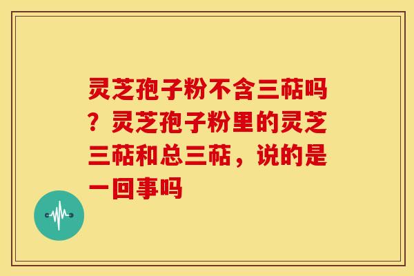 灵芝孢子粉不含三萜吗?灵芝孢子粉里的灵芝三萜和总三萜,说的是一回事吗
