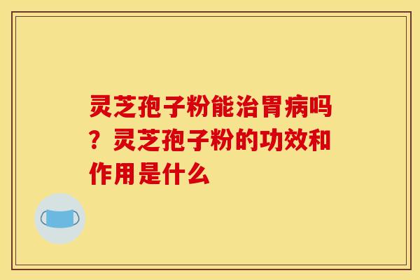 灵芝孢子粉能治胃病吗?灵芝孢子粉的功效和作用是什么