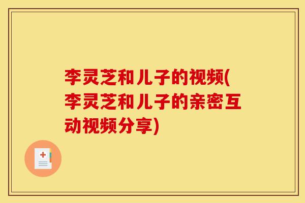 李灵芝和儿子的视频(李灵芝和儿子的亲密互动视频分享)