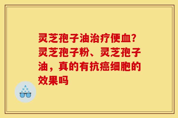 灵芝孢子油治疗便血?灵芝孢子粉、灵芝孢子油,真的有抗癌细胞的效果吗