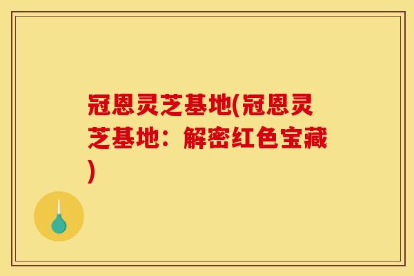 冠恩灵芝基地(冠恩灵芝基地:解密红色宝藏)