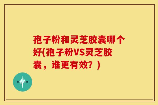 孢子粉和灵芝胶囊哪个好(孢子粉VS灵芝胶囊，谁更有效？)