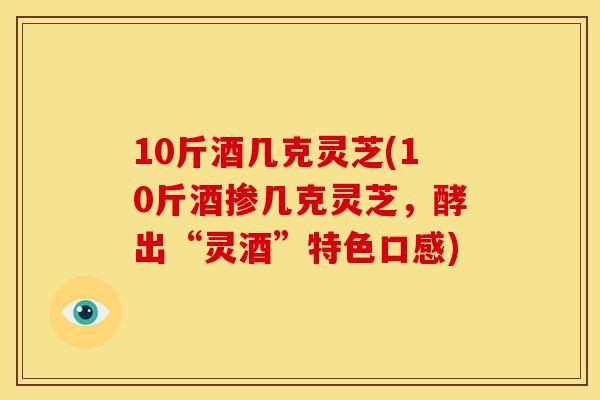 10斤酒几克灵芝(10斤酒掺几克灵芝,酵出“灵酒”特色口感)