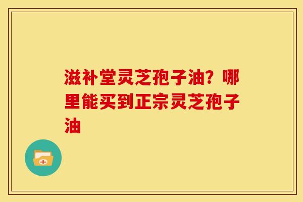滋补堂灵芝孢子油?哪里能买到正宗灵芝孢子油