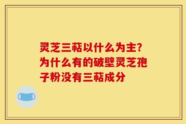 灵芝三萜以什么为主？为什么有的破壁灵芝孢子粉没有三萜成分