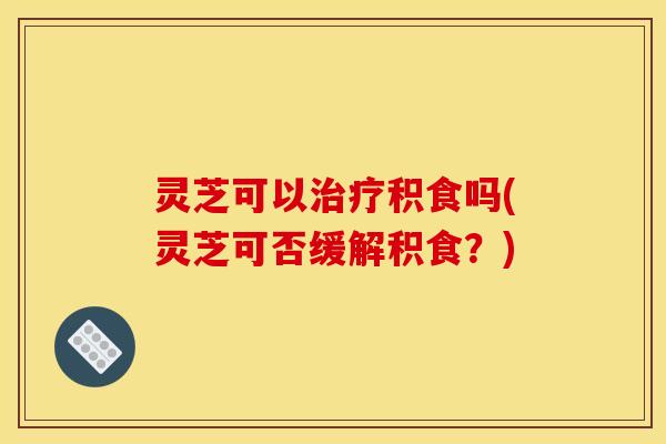 灵芝可以治疗积食吗(灵芝可否缓解积食?)
