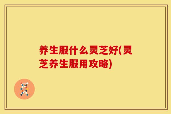 养生服什么灵芝好(灵芝养生服用攻略)