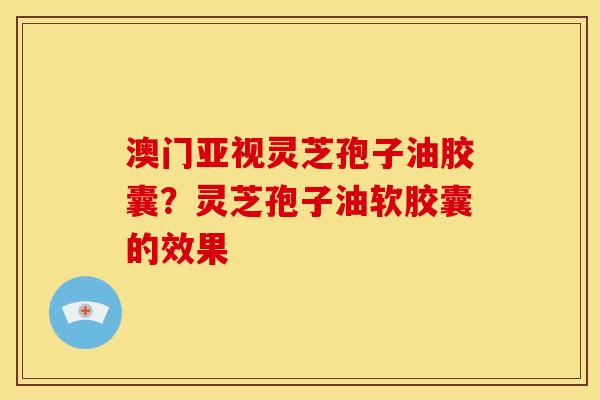 澳门亚视灵芝孢子油胶囊？灵芝孢子油软胶囊的效果
