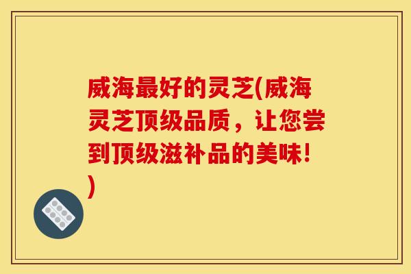 威海最好的灵芝(威海灵芝顶级品质,让您尝到顶级滋补品的美味!)