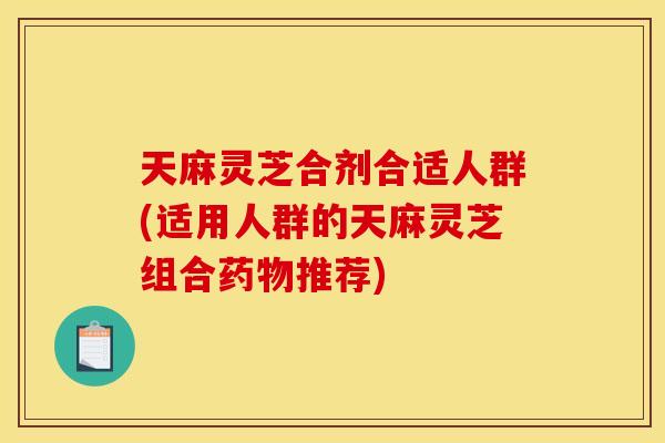 天麻灵芝合剂合适人群(适用人群的天麻灵芝组合药物推荐)