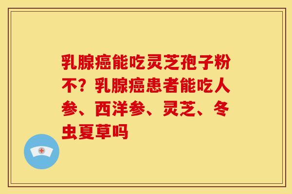 乳腺癌能吃灵芝孢子粉不?乳腺癌患者能吃人参、西洋参、灵芝、冬虫夏草吗