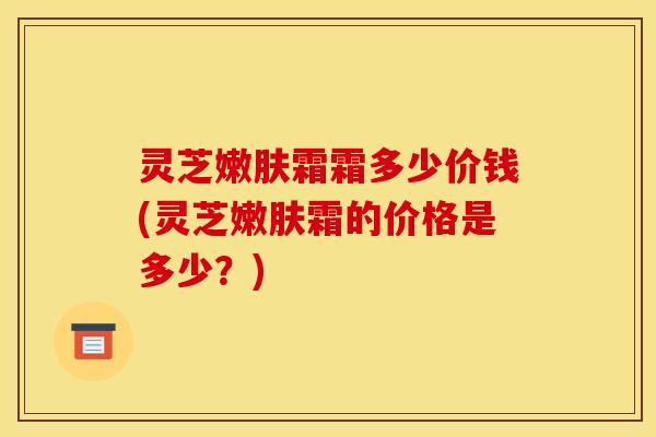 灵芝嫩肤霜霜多少价钱(灵芝嫩肤霜的价格是多少？)