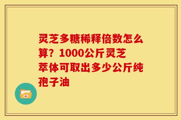 灵芝多糖稀释倍数怎么算?1000公斤灵芝萃体可取出多少公斤纯孢子油