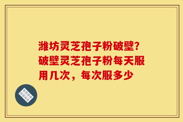 潍坊灵芝孢子粉破壁?破壁灵芝孢子粉每天服用几次,每次服多少