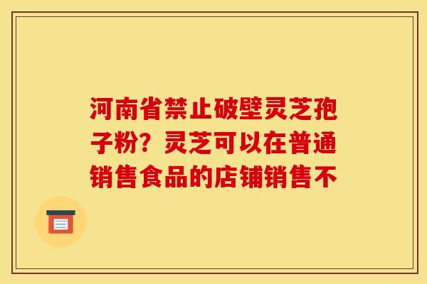 河南省禁止破壁灵芝孢子粉?灵芝可以在普通销售食品的店铺销售不