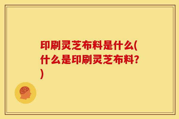 印刷灵芝布料是什么(什么是印刷灵芝布料?)