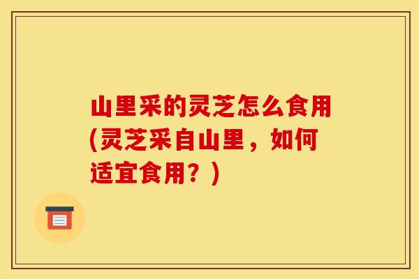 山里采的灵芝怎么食用(灵芝采自山里,如何适宜食用?)
