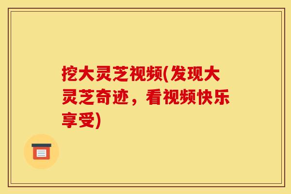 挖大灵芝视频(发现大灵芝奇迹，看视频快乐享受)
