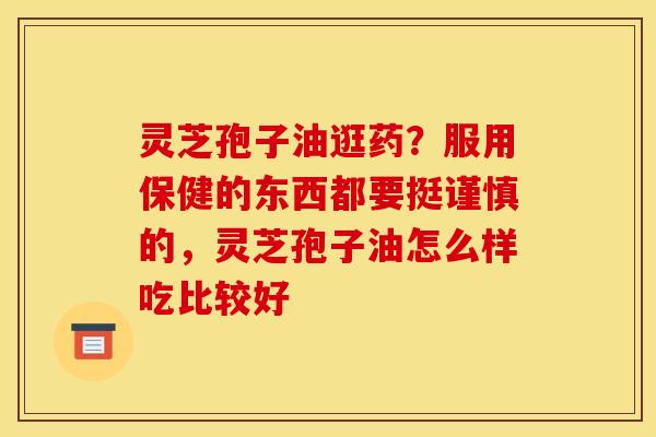 灵芝孢子油逛药？服用保健的东西都要挺谨慎的，灵芝孢子油怎么样吃比较好