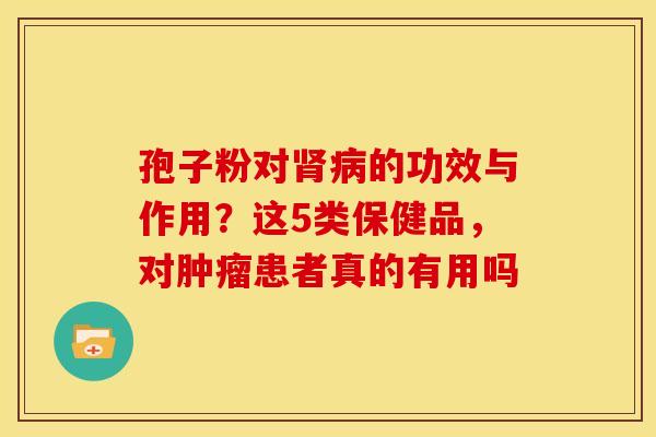 孢子粉对肾病的功效与作用?这5类保健品,对肿瘤患者真的有用吗