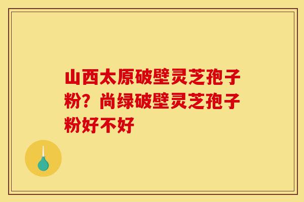 山西太原破壁灵芝孢子粉?尚绿破壁灵芝孢子粉好不好