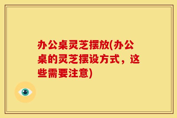 办公桌灵芝摆放(办公桌的灵芝摆设方式,这些需要注意)