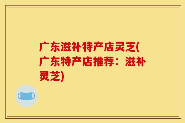 广东滋补特产店灵芝(广东特产店推荐：滋补灵芝)