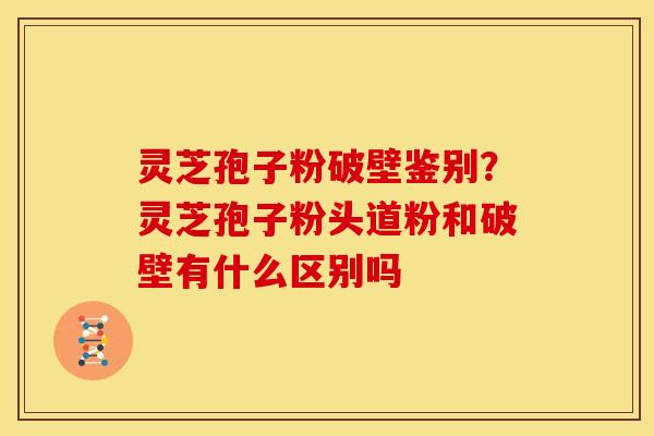 灵芝孢子粉破壁鉴别?灵芝孢子粉头道粉和破壁有什么区别吗