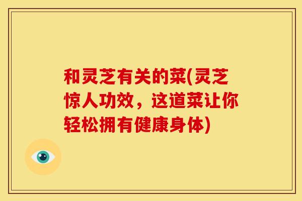 和灵芝有关的菜(灵芝惊人功效,这道菜让你轻松拥有健康身体)