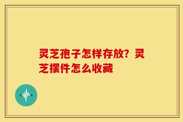 灵芝孢子怎样存放?灵芝摆件怎么收藏