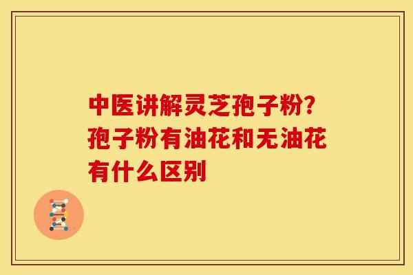 中医讲解灵芝孢子粉?孢子粉有油花和无油花有什么区别