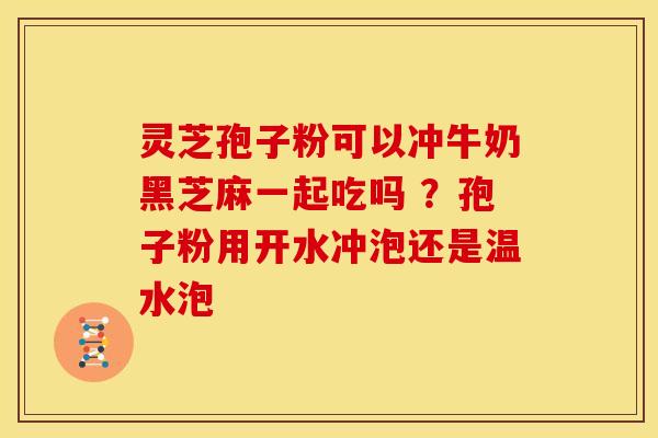 灵芝孢子粉可以冲牛奶黑芝麻一起吃吗 ?孢子粉用开水冲泡还是温水泡
