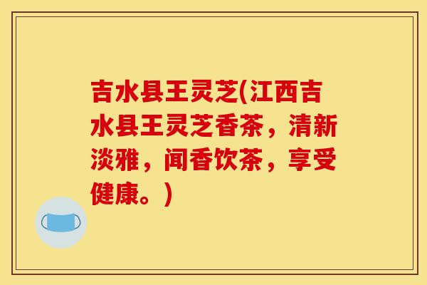 吉水县王灵芝(江西吉水县王灵芝香茶,清新淡雅,闻香饮茶,享受健康。)