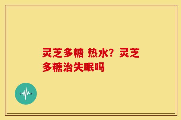 灵芝多糖 热水?灵芝多糖治失眠吗