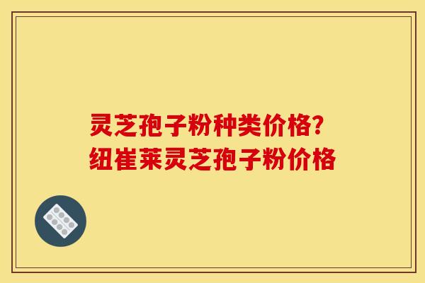 灵芝孢子粉种类价格?纽崔莱灵芝孢子粉价格