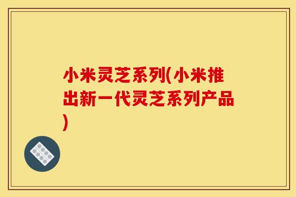 小米灵芝系列(小米推出新一代灵芝系列产品)
