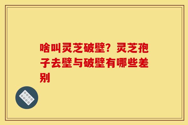 啥叫灵芝破壁?灵芝孢子去壁与破壁有哪些差别