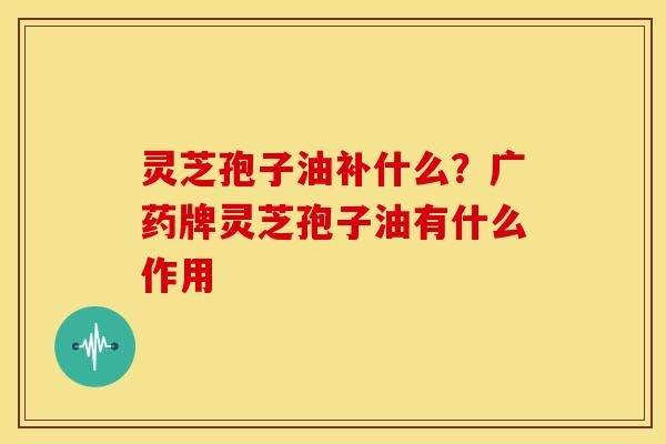 灵芝孢子油补什么?广药牌灵芝孢子油有什么作用