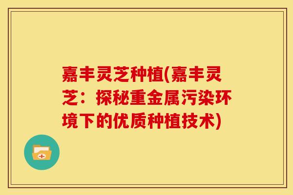 嘉丰灵芝种植(嘉丰灵芝：探秘重金属污染环境下的优质种植技术)