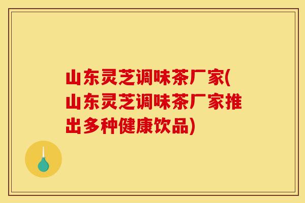 山东灵芝调味茶厂家(山东灵芝调味茶厂家推出多种健康饮品)