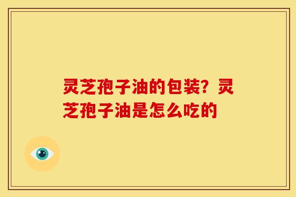 灵芝孢子油的包装？灵芝孢子油是怎么吃的