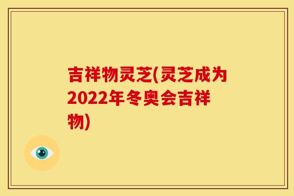 吉祥物灵芝(灵芝成为2022年冬奥会吉祥物)