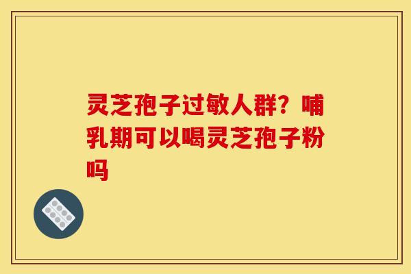 灵芝孢子过敏人群?哺乳期可以喝灵芝孢子粉吗