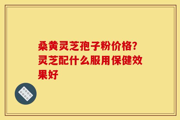 桑黄灵芝孢子粉价格？灵芝配什么服用保健效果好