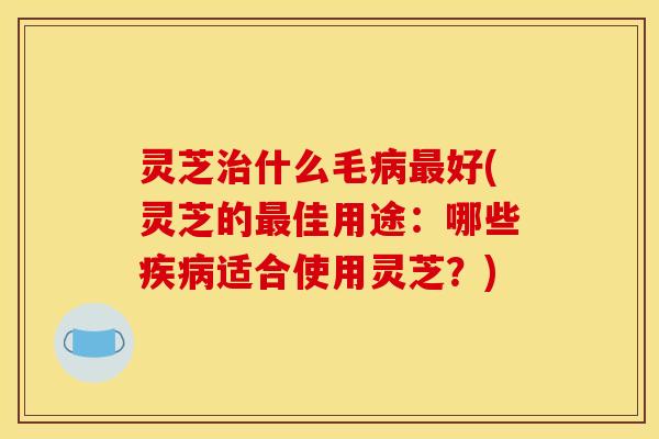 灵芝治什么毛病最好(灵芝的最佳用途:哪些疾病适合使用灵芝?)