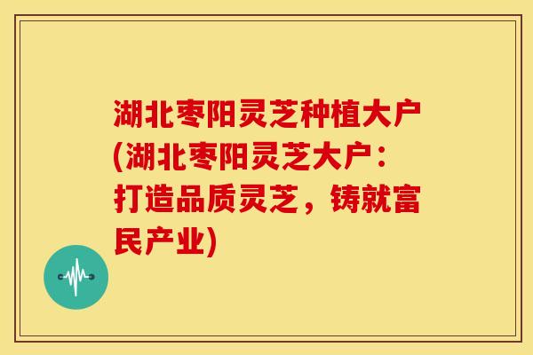 湖北枣阳灵芝种植大户(湖北枣阳灵芝大户:打造品质灵芝,铸就富民产业)