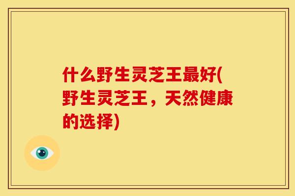 什么野生灵芝王最好(野生灵芝王，天然健康的选择)